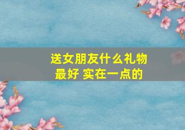 送女朋友什么礼物最好 实在一点的